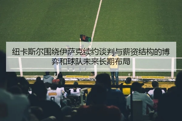 纽卡斯尔围绕伊萨克续约谈判与薪资结构的博弈和球队未来长期布局