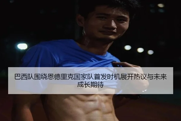 巴西队围绕恩德里克国家队首发时机展开热议与未来成长期待