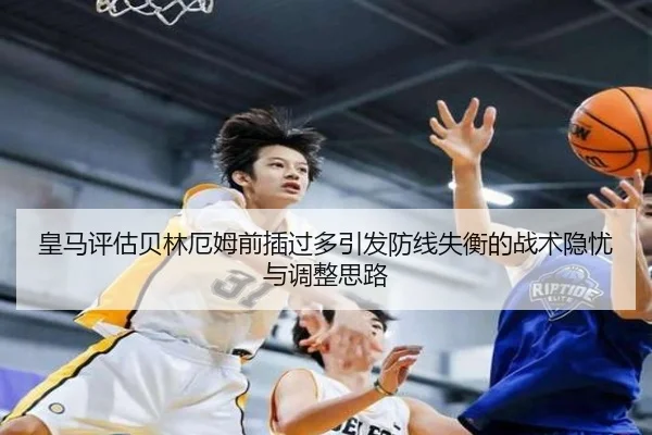 皇马评估贝林厄姆前插过多引发防线失衡的战术隐忧与调整思路
