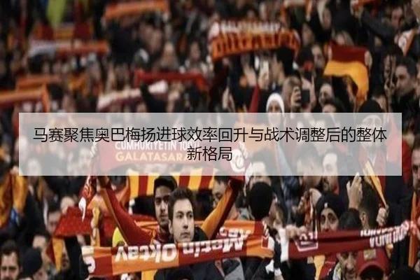 马赛聚焦奥巴梅扬进球效率回升与战术调整后的整体新格局