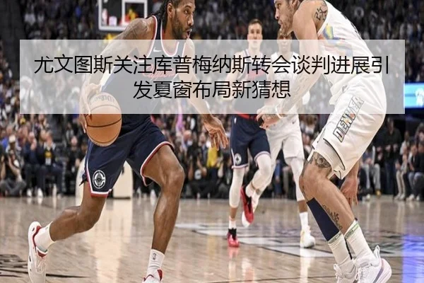 尤文图斯关注库普梅纳斯转会谈判进展引发夏窗布局新猜想