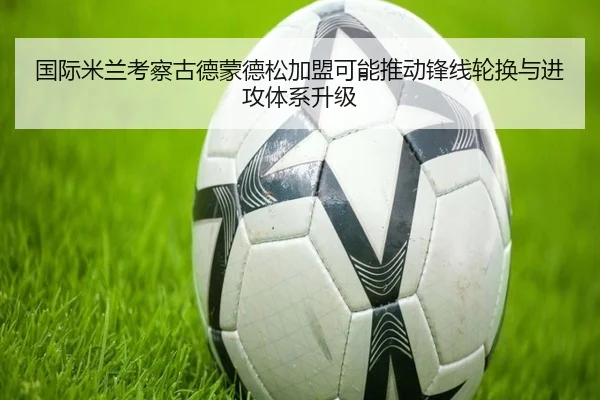 国际米兰考察古德蒙德松加盟可能推动锋线轮换与进攻体系升级