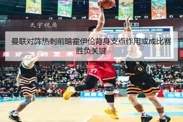 曼联对阵热刺前瞻霍伊伦背身支点作用或成比赛胜负关键
