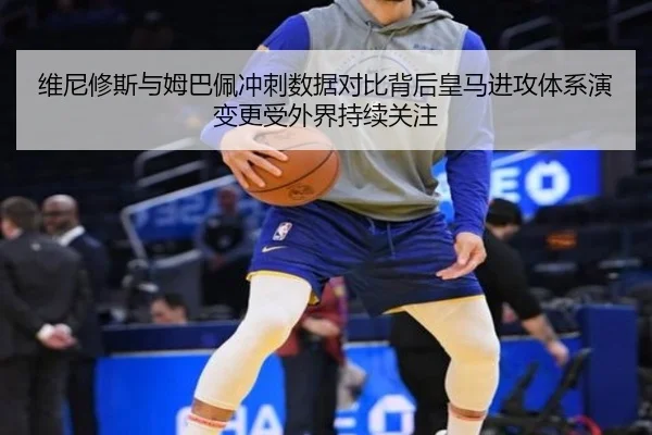 维尼修斯与姆巴佩冲刺数据对比背后皇马进攻体系演变更受外界持续关注