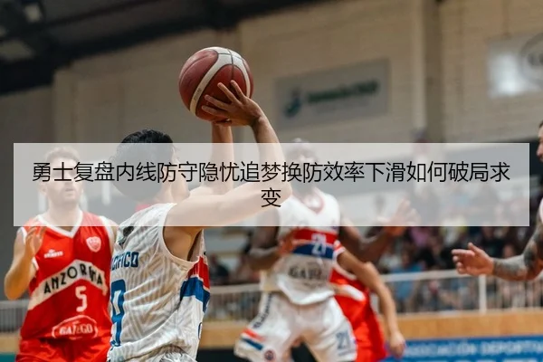 勇士复盘内线防守隐忧追梦换防效率下滑如何破局求变