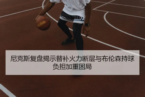 尼克斯复盘揭示替补火力断层与布伦森持球负担加重困局