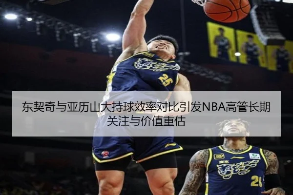 东契奇与亚历山大持球效率对比引发NBA高管长期关注与价值重估